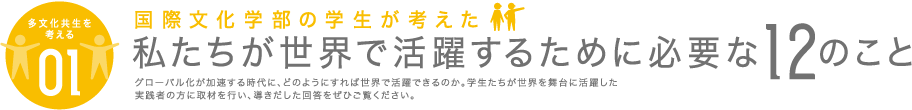 [多文化共生を考える01] 国際文化学部の学生が考えた私たちが世界で活躍するために必要な12のこと グローバル化が加速する時代に、どのようにすれば世界で活躍できるのか。学生たちが世界を舞台に活躍した実践者の方に取材を行い、導きだした回答をぜひご覧ください。