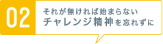 [02] それが無ければ始まらないチャレンジ精神を忘れずに